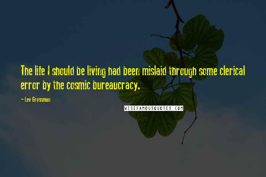 Lev Grossman Quotes: The life I should be living had been mislaid through some clerical error by the cosmic bureaucracy.