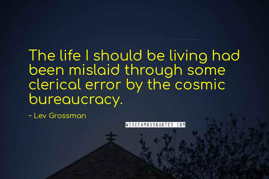 Lev Grossman Quotes: The life I should be living had been mislaid through some clerical error by the cosmic bureaucracy.