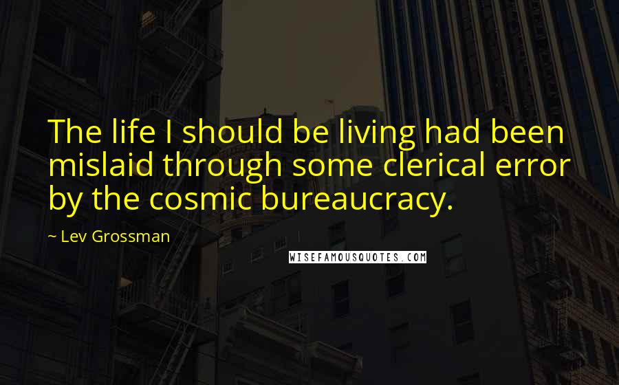 Lev Grossman Quotes: The life I should be living had been mislaid through some clerical error by the cosmic bureaucracy.