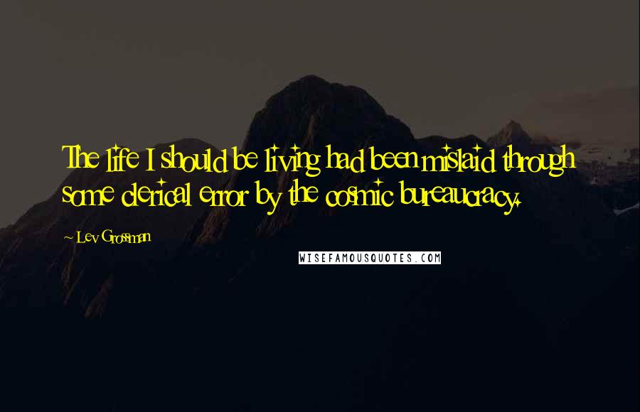 Lev Grossman Quotes: The life I should be living had been mislaid through some clerical error by the cosmic bureaucracy.