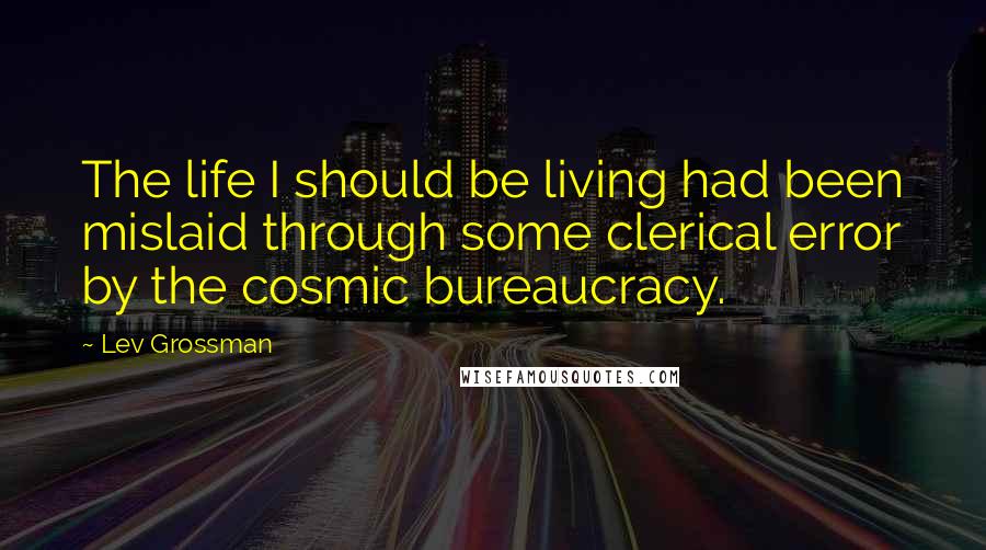 Lev Grossman Quotes: The life I should be living had been mislaid through some clerical error by the cosmic bureaucracy.