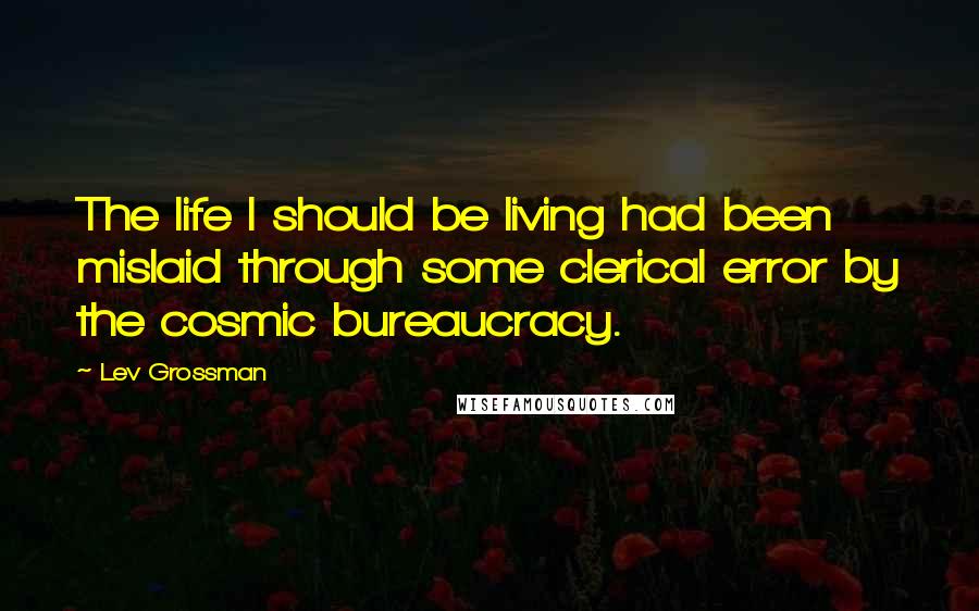 Lev Grossman Quotes: The life I should be living had been mislaid through some clerical error by the cosmic bureaucracy.