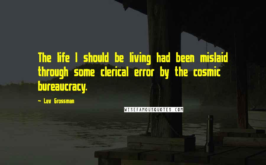 Lev Grossman Quotes: The life I should be living had been mislaid through some clerical error by the cosmic bureaucracy.