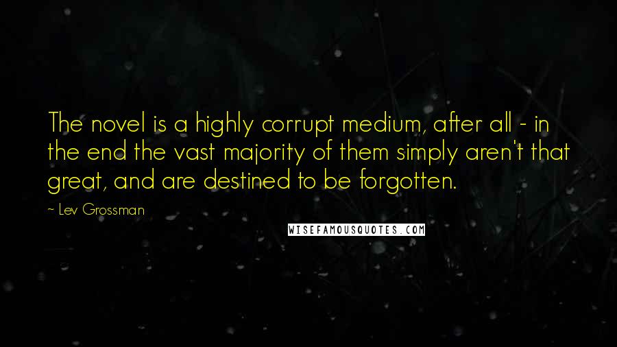 Lev Grossman Quotes: The novel is a highly corrupt medium, after all - in the end the vast majority of them simply aren't that great, and are destined to be forgotten.