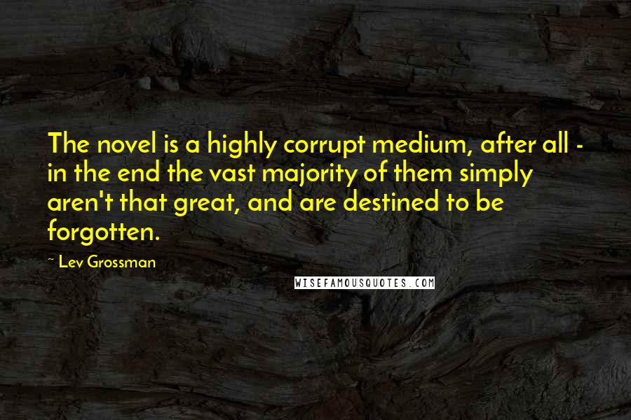 Lev Grossman Quotes: The novel is a highly corrupt medium, after all - in the end the vast majority of them simply aren't that great, and are destined to be forgotten.