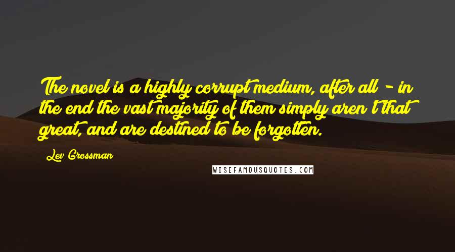 Lev Grossman Quotes: The novel is a highly corrupt medium, after all - in the end the vast majority of them simply aren't that great, and are destined to be forgotten.