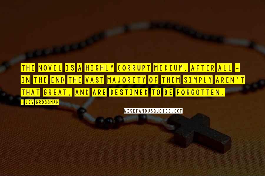 Lev Grossman Quotes: The novel is a highly corrupt medium, after all - in the end the vast majority of them simply aren't that great, and are destined to be forgotten.