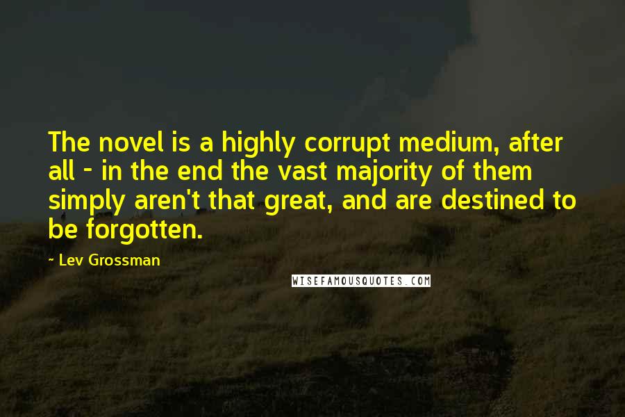 Lev Grossman Quotes: The novel is a highly corrupt medium, after all - in the end the vast majority of them simply aren't that great, and are destined to be forgotten.