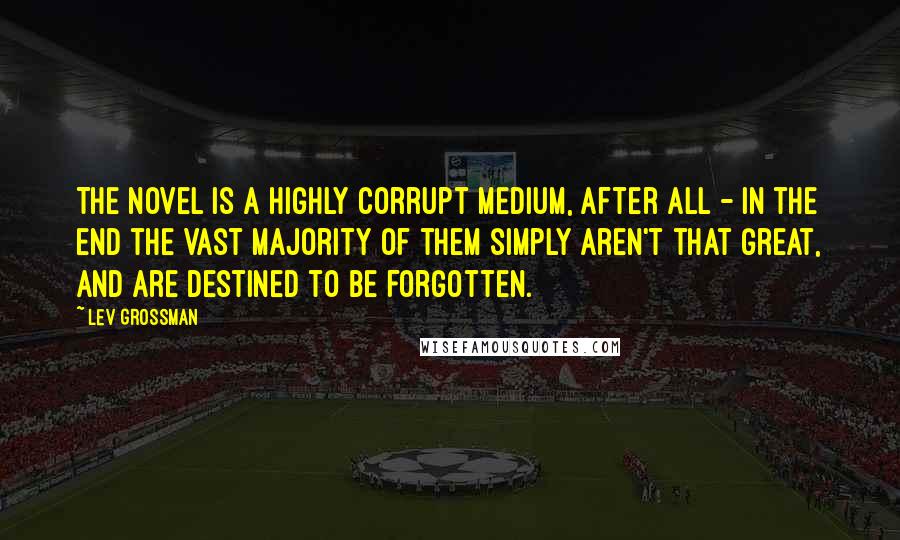 Lev Grossman Quotes: The novel is a highly corrupt medium, after all - in the end the vast majority of them simply aren't that great, and are destined to be forgotten.