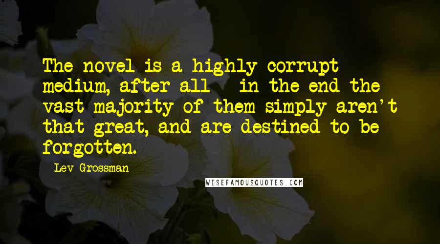 Lev Grossman Quotes: The novel is a highly corrupt medium, after all - in the end the vast majority of them simply aren't that great, and are destined to be forgotten.