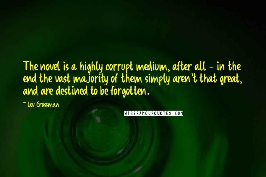 Lev Grossman Quotes: The novel is a highly corrupt medium, after all - in the end the vast majority of them simply aren't that great, and are destined to be forgotten.