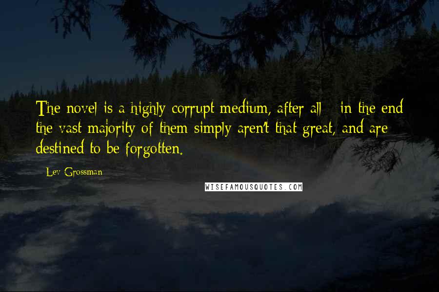 Lev Grossman Quotes: The novel is a highly corrupt medium, after all - in the end the vast majority of them simply aren't that great, and are destined to be forgotten.