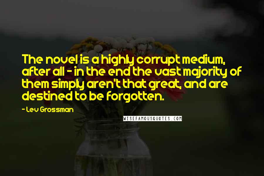 Lev Grossman Quotes: The novel is a highly corrupt medium, after all - in the end the vast majority of them simply aren't that great, and are destined to be forgotten.