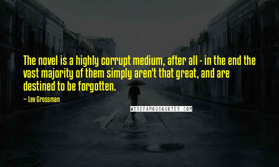 Lev Grossman Quotes: The novel is a highly corrupt medium, after all - in the end the vast majority of them simply aren't that great, and are destined to be forgotten.