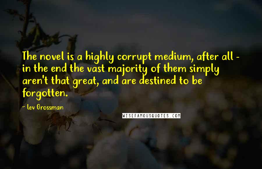 Lev Grossman Quotes: The novel is a highly corrupt medium, after all - in the end the vast majority of them simply aren't that great, and are destined to be forgotten.