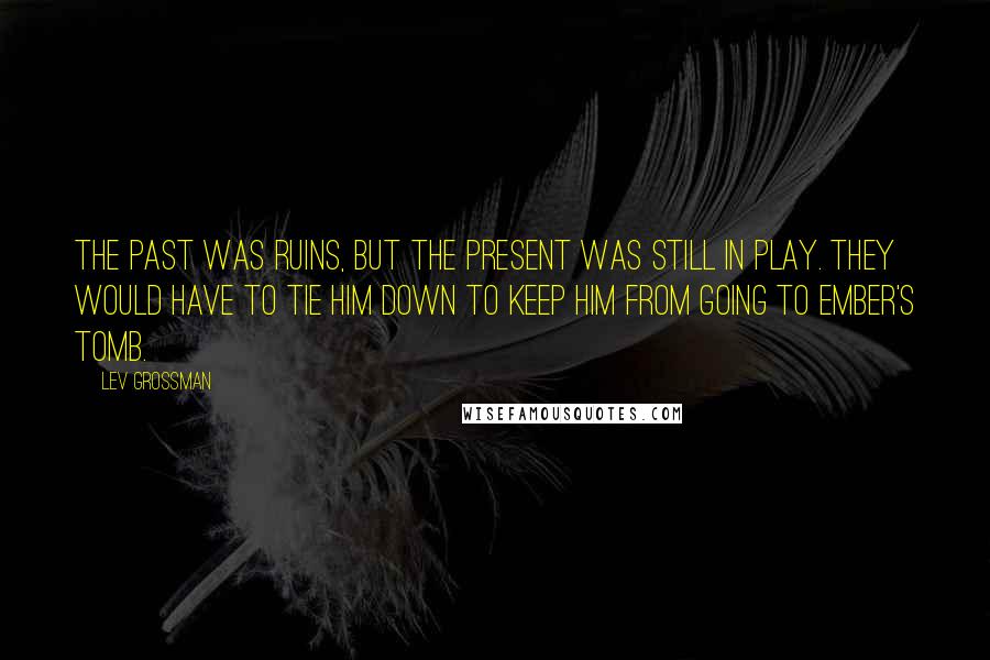 Lev Grossman Quotes: The past was ruins, but the present was still in play. They would have to tie him down to keep him from going to Ember's Tomb.