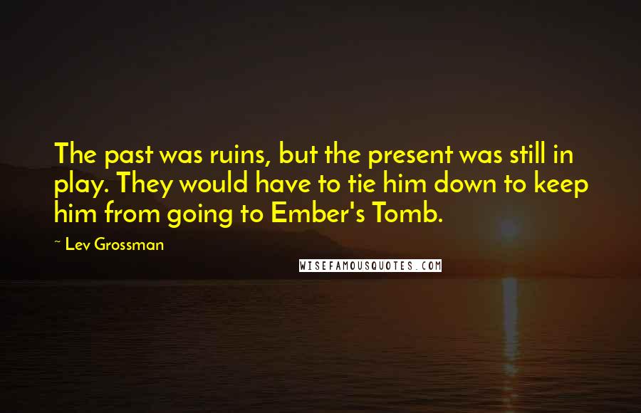 Lev Grossman Quotes: The past was ruins, but the present was still in play. They would have to tie him down to keep him from going to Ember's Tomb.