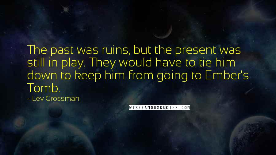 Lev Grossman Quotes: The past was ruins, but the present was still in play. They would have to tie him down to keep him from going to Ember's Tomb.