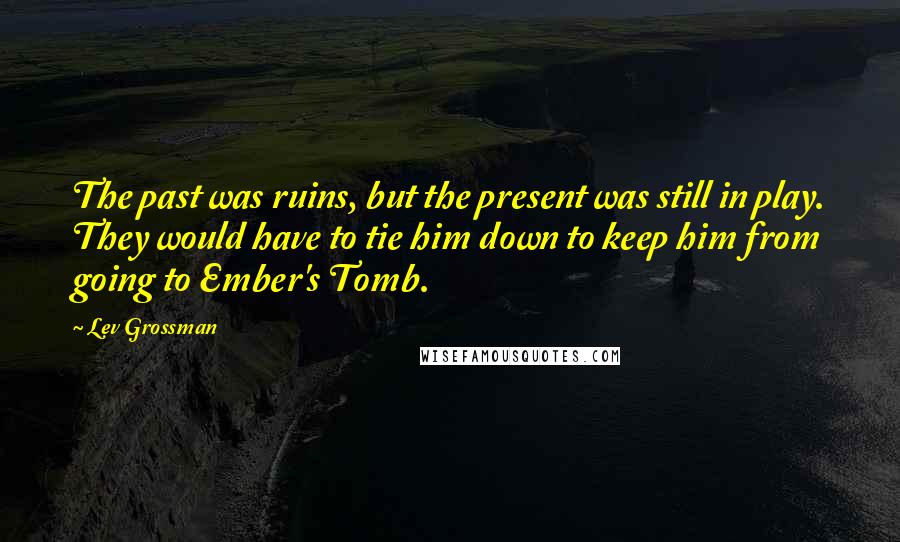 Lev Grossman Quotes: The past was ruins, but the present was still in play. They would have to tie him down to keep him from going to Ember's Tomb.