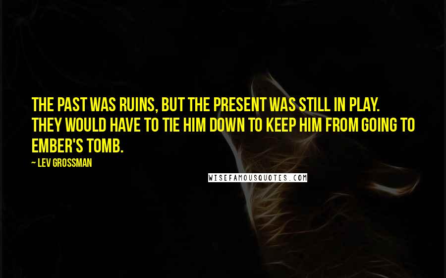 Lev Grossman Quotes: The past was ruins, but the present was still in play. They would have to tie him down to keep him from going to Ember's Tomb.