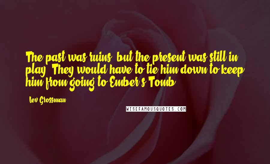 Lev Grossman Quotes: The past was ruins, but the present was still in play. They would have to tie him down to keep him from going to Ember's Tomb.