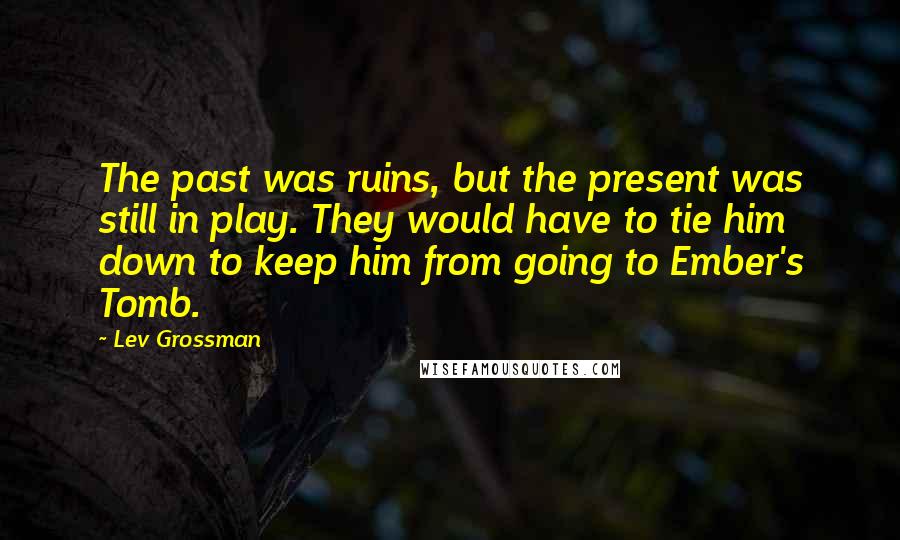 Lev Grossman Quotes: The past was ruins, but the present was still in play. They would have to tie him down to keep him from going to Ember's Tomb.