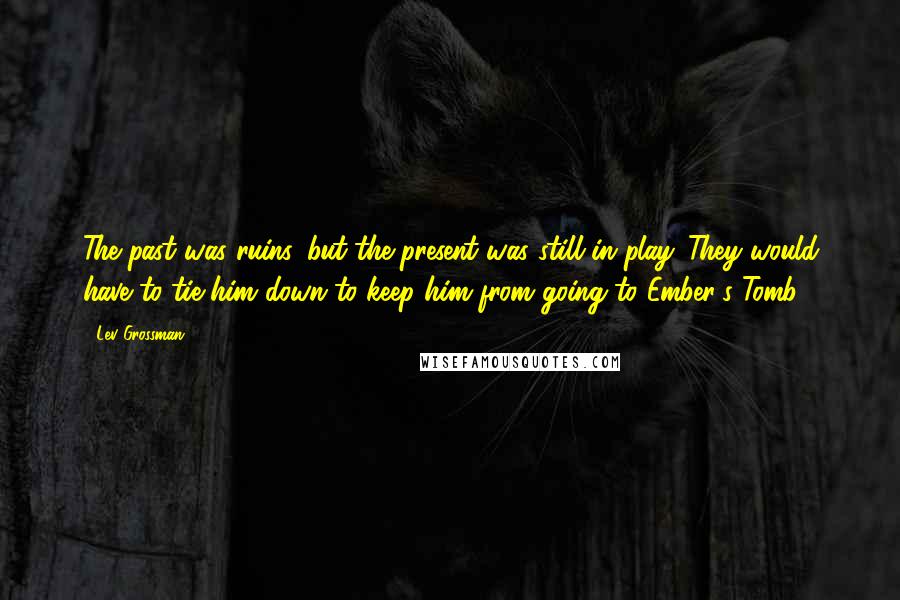 Lev Grossman Quotes: The past was ruins, but the present was still in play. They would have to tie him down to keep him from going to Ember's Tomb.