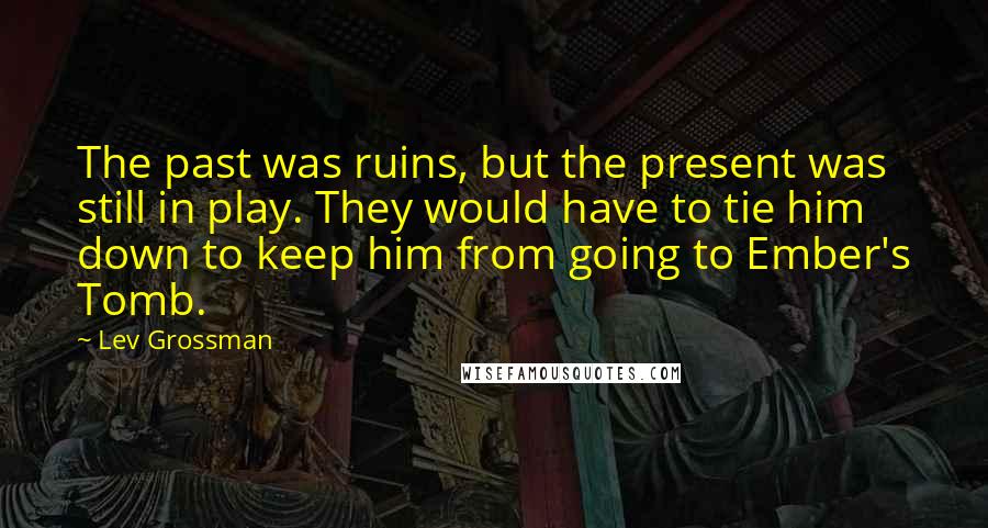 Lev Grossman Quotes: The past was ruins, but the present was still in play. They would have to tie him down to keep him from going to Ember's Tomb.