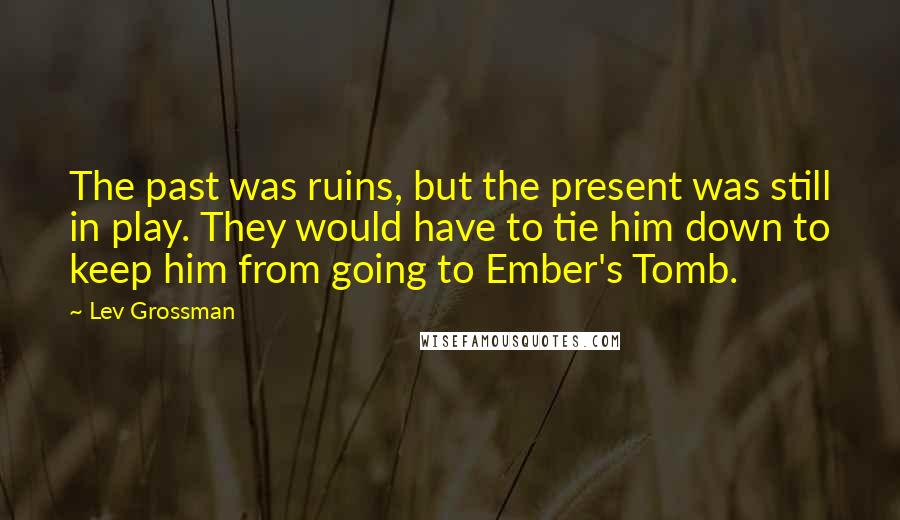 Lev Grossman Quotes: The past was ruins, but the present was still in play. They would have to tie him down to keep him from going to Ember's Tomb.