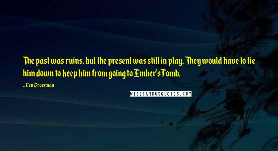 Lev Grossman Quotes: The past was ruins, but the present was still in play. They would have to tie him down to keep him from going to Ember's Tomb.