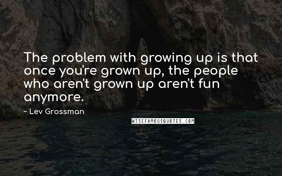 Lev Grossman Quotes: The problem with growing up is that once you're grown up, the people who aren't grown up aren't fun anymore.