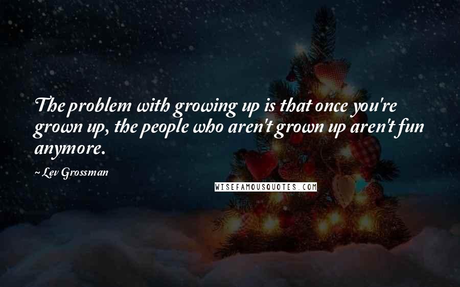 Lev Grossman Quotes: The problem with growing up is that once you're grown up, the people who aren't grown up aren't fun anymore.