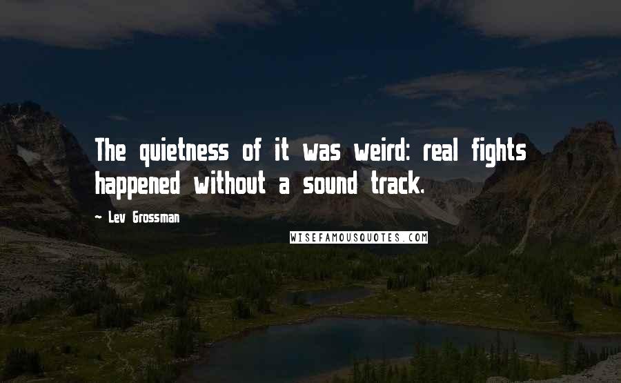 Lev Grossman Quotes: The quietness of it was weird: real fights happened without a sound track.