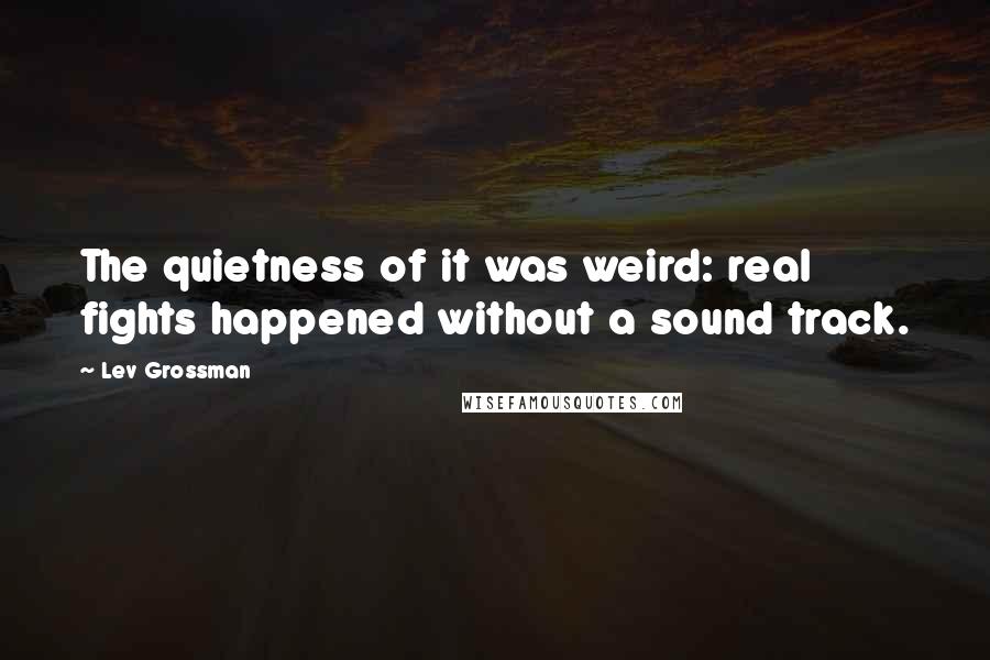 Lev Grossman Quotes: The quietness of it was weird: real fights happened without a sound track.