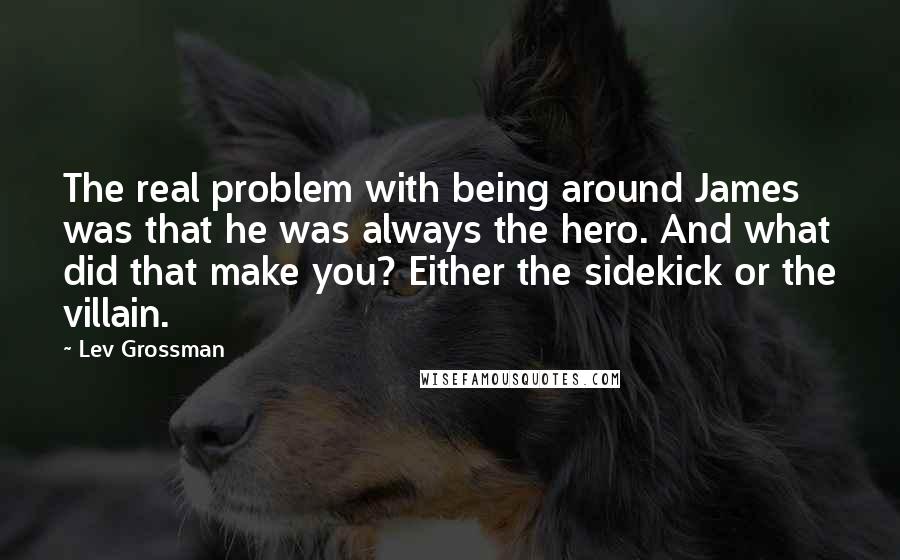Lev Grossman Quotes: The real problem with being around James was that he was always the hero. And what did that make you? Either the sidekick or the villain.
