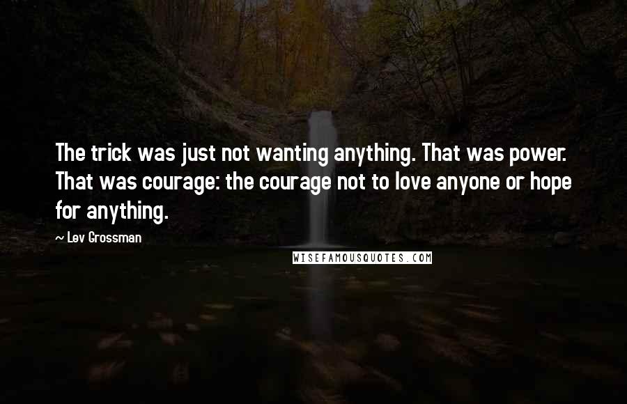 Lev Grossman Quotes: The trick was just not wanting anything. That was power. That was courage: the courage not to love anyone or hope for anything.