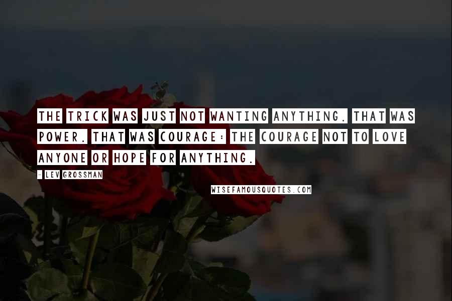 Lev Grossman Quotes: The trick was just not wanting anything. That was power. That was courage: the courage not to love anyone or hope for anything.