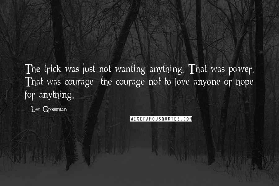 Lev Grossman Quotes: The trick was just not wanting anything. That was power. That was courage: the courage not to love anyone or hope for anything.