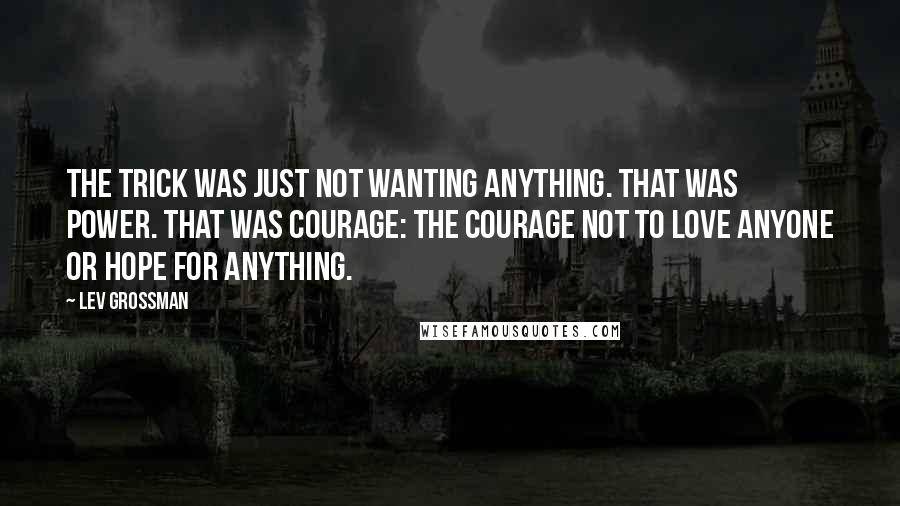 Lev Grossman Quotes: The trick was just not wanting anything. That was power. That was courage: the courage not to love anyone or hope for anything.