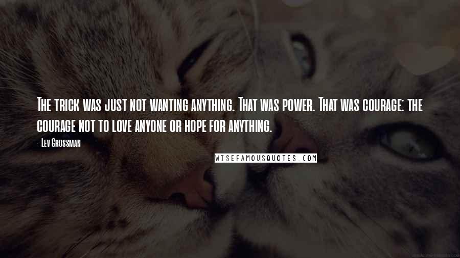 Lev Grossman Quotes: The trick was just not wanting anything. That was power. That was courage: the courage not to love anyone or hope for anything.