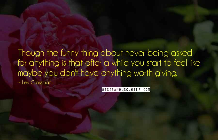 Lev Grossman Quotes: Though the funny thing about never being asked for anything is that after a while you start to feel like maybe you don't have anything worth giving.