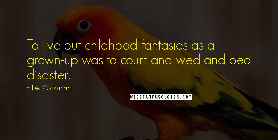 Lev Grossman Quotes: To live out childhood fantasies as a grown-up was to court and wed and bed disaster.