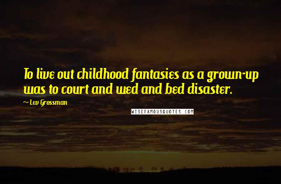 Lev Grossman Quotes: To live out childhood fantasies as a grown-up was to court and wed and bed disaster.