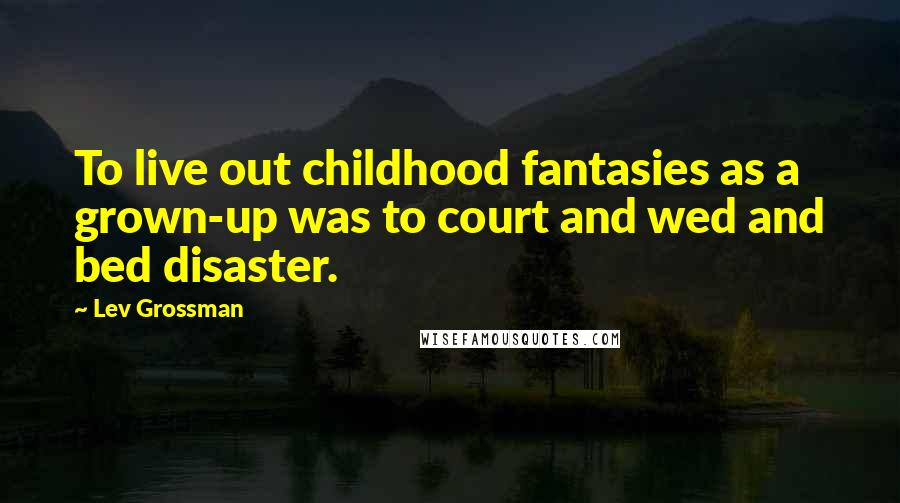 Lev Grossman Quotes: To live out childhood fantasies as a grown-up was to court and wed and bed disaster.