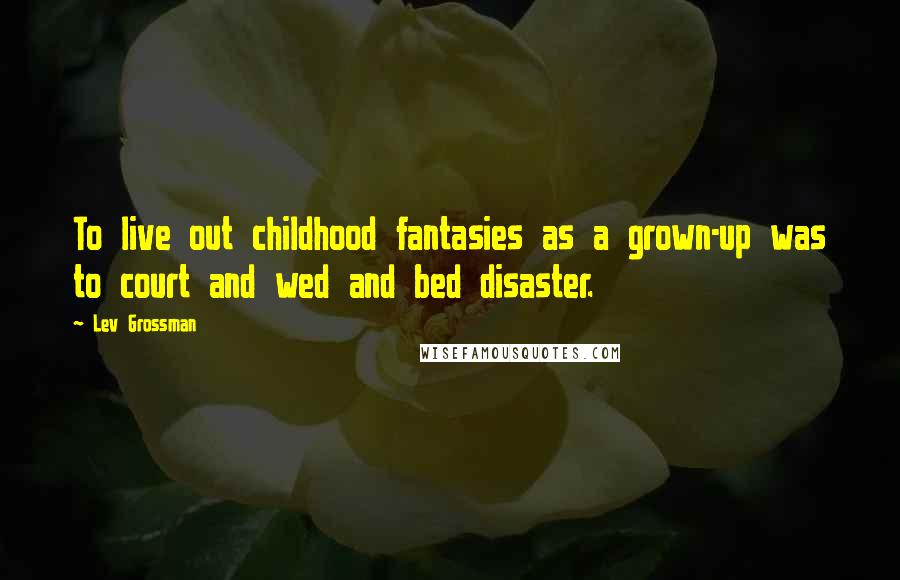 Lev Grossman Quotes: To live out childhood fantasies as a grown-up was to court and wed and bed disaster.