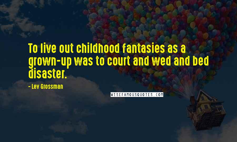 Lev Grossman Quotes: To live out childhood fantasies as a grown-up was to court and wed and bed disaster.
