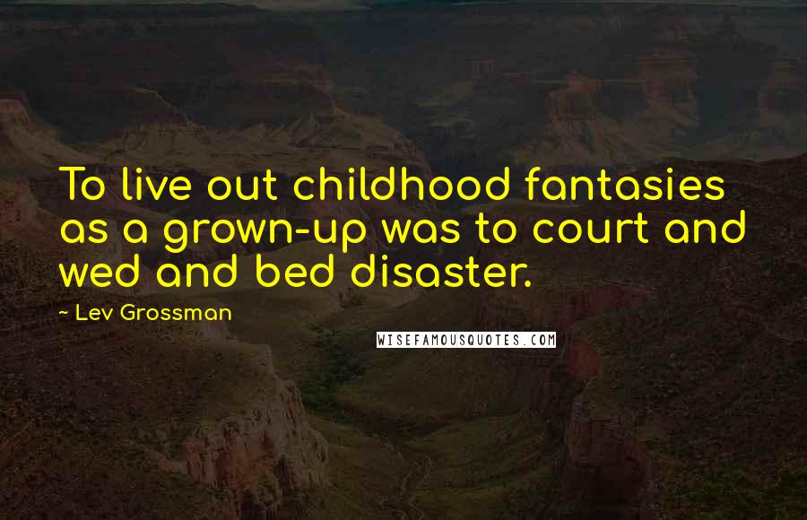 Lev Grossman Quotes: To live out childhood fantasies as a grown-up was to court and wed and bed disaster.