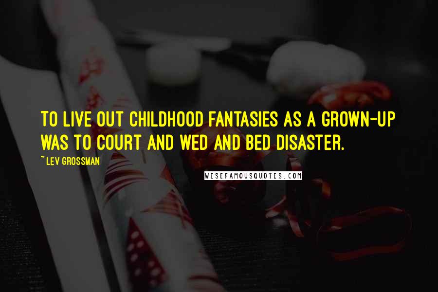 Lev Grossman Quotes: To live out childhood fantasies as a grown-up was to court and wed and bed disaster.