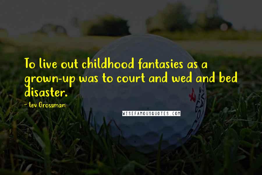 Lev Grossman Quotes: To live out childhood fantasies as a grown-up was to court and wed and bed disaster.