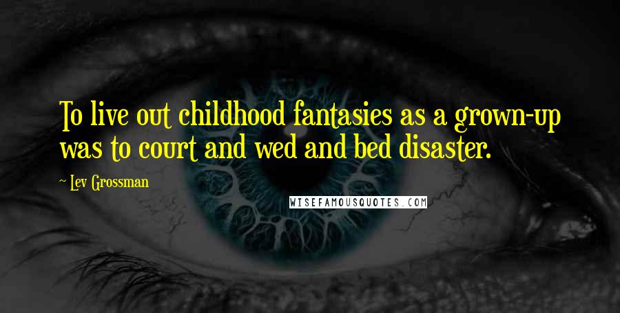 Lev Grossman Quotes: To live out childhood fantasies as a grown-up was to court and wed and bed disaster.